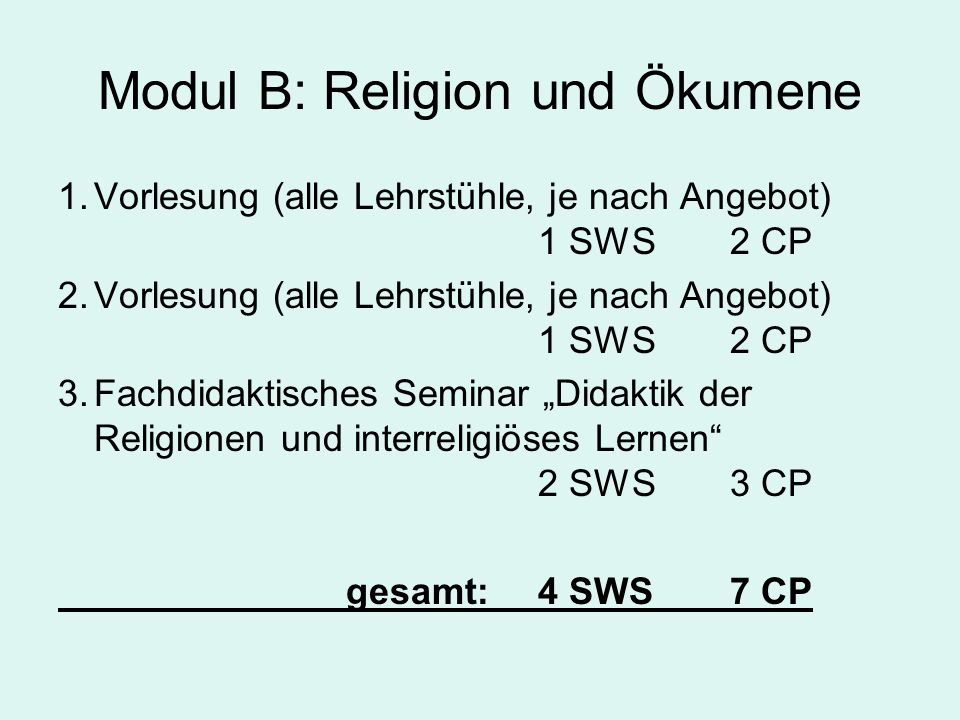 Modul B: Religion und Ökumene 1.Vorlesung (alle Lehrstühle, je nach Angebot) 1 SWS2 CP 2.Vorlesung (alle Lehrstühle, je nach Angebot) 1 SWS2 CP 3.Fachdidaktisches Seminar Didaktik der Religionen und interreligiöses Lernen 2 SWS3 CP gesamt:4 SWS7 CP