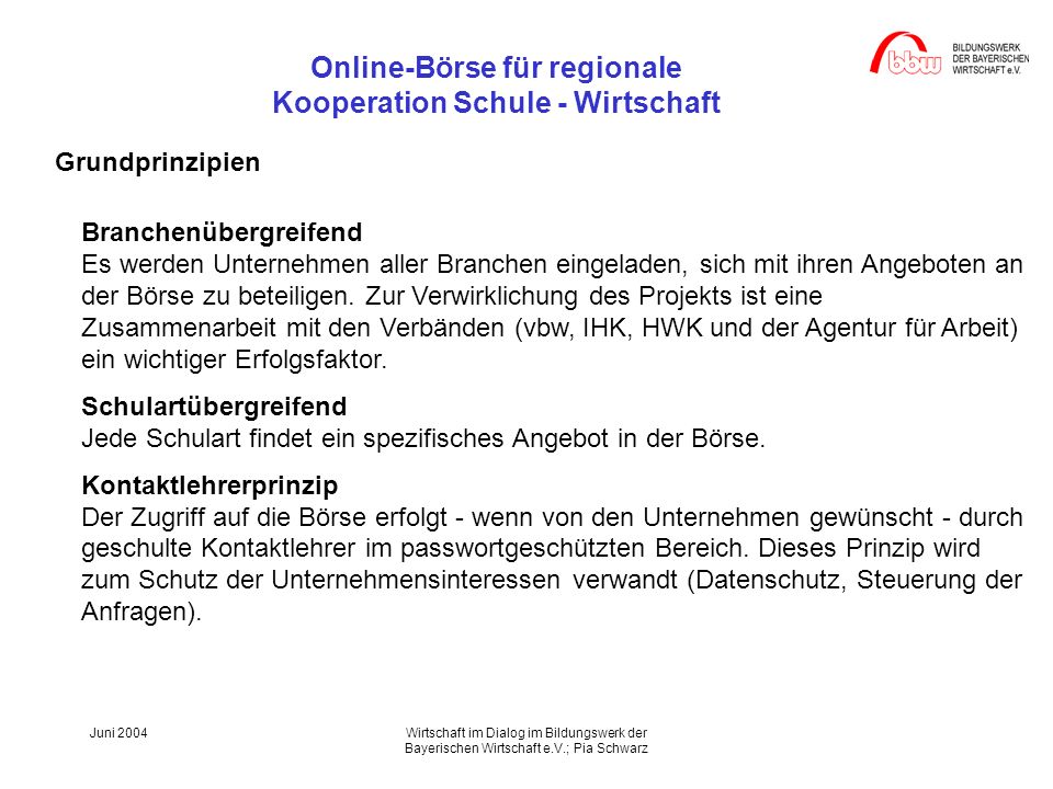 Online-Börse für regionale Kooperation Schule - Wirtschaft Juni 2004Wirtschaft im Dialog im Bildungswerk der Bayerischen Wirtschaft e.V.; Pia Schwarz Grundprinzipien Branchenübergreifend Es werden Unternehmen aller Branchen eingeladen, sich mit ihren Angeboten an der Börse zu beteiligen.