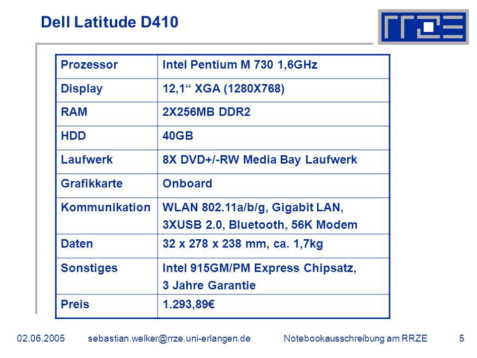 Notebookausschreibung am Dell Latitude D410 ProzessorIntel Pentium M 730 1,6GHz Display12,1 XGA (1280X768) RAM2X256MB DDR2 HDD40GB Laufwerk8X DVD+/-RW Media Bay Laufwerk GrafikkarteOnboard KommunikationWLAN a/b/g, Gigabit LAN, 3XUSB 2.0, Bluetooth, 56K Modem Daten32 x 278 x 238 mm, ca.