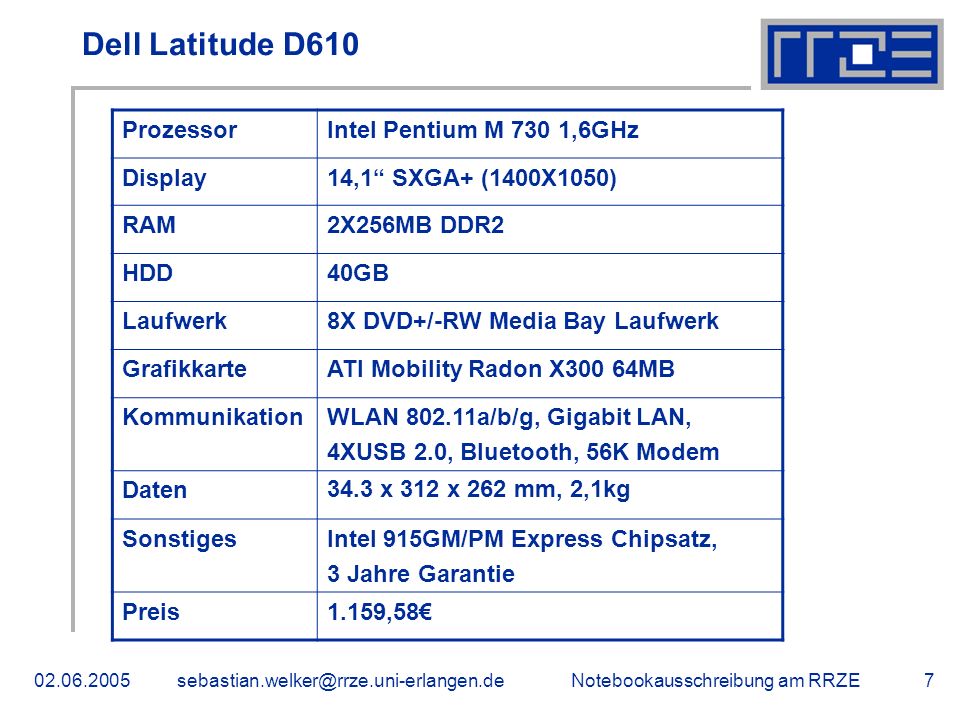 Notebookausschreibung am Dell Latitude D610 ProzessorIntel Pentium M 730 1,6GHz Display14,1 SXGA+ (1400X1050) RAM2X256MB DDR2 HDD40GB Laufwerk8X DVD+/-RW Media Bay Laufwerk GrafikkarteATI Mobility Radon X300 64MB KommunikationWLAN a/b/g, Gigabit LAN, 4XUSB 2.0, Bluetooth, 56K Modem Daten34.3 x 312 x 262 mm, 2,1kg SonstigesIntel 915GM/PM Express Chipsatz, 3 Jahre Garantie Preis1.159,58