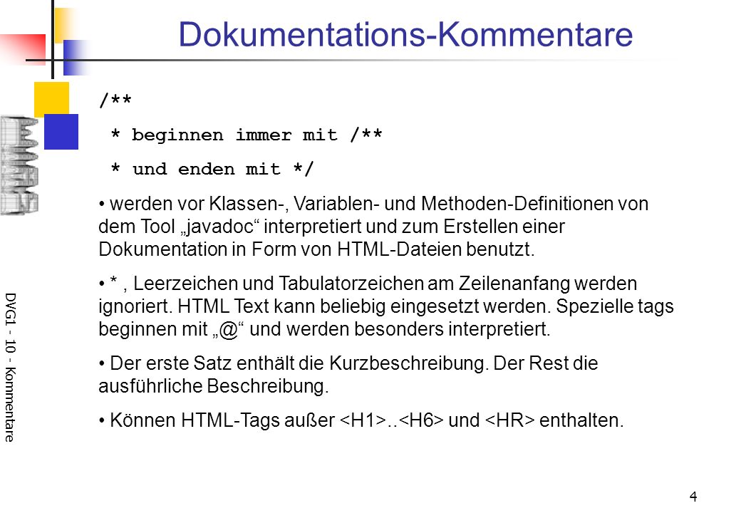 DVG Kommentare 4 Dokumentations-Kommentare /** * beginnen immer mit /** * und enden mit */ werden vor Klassen-, Variablen- und Methoden-Definitionen von dem Tool javadoc interpretiert und zum Erstellen einer Dokumentation in Form von HTML-Dateien benutzt.