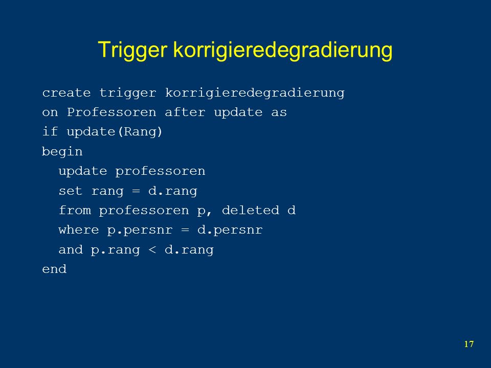 17 Trigger korrigieredegradierung create trigger korrigieredegradierung on Professoren after update as if update(Rang) begin update professoren set rang = d.rang from professoren p, deleted d where p.persnr = d.persnr and p.rang < d.rang end