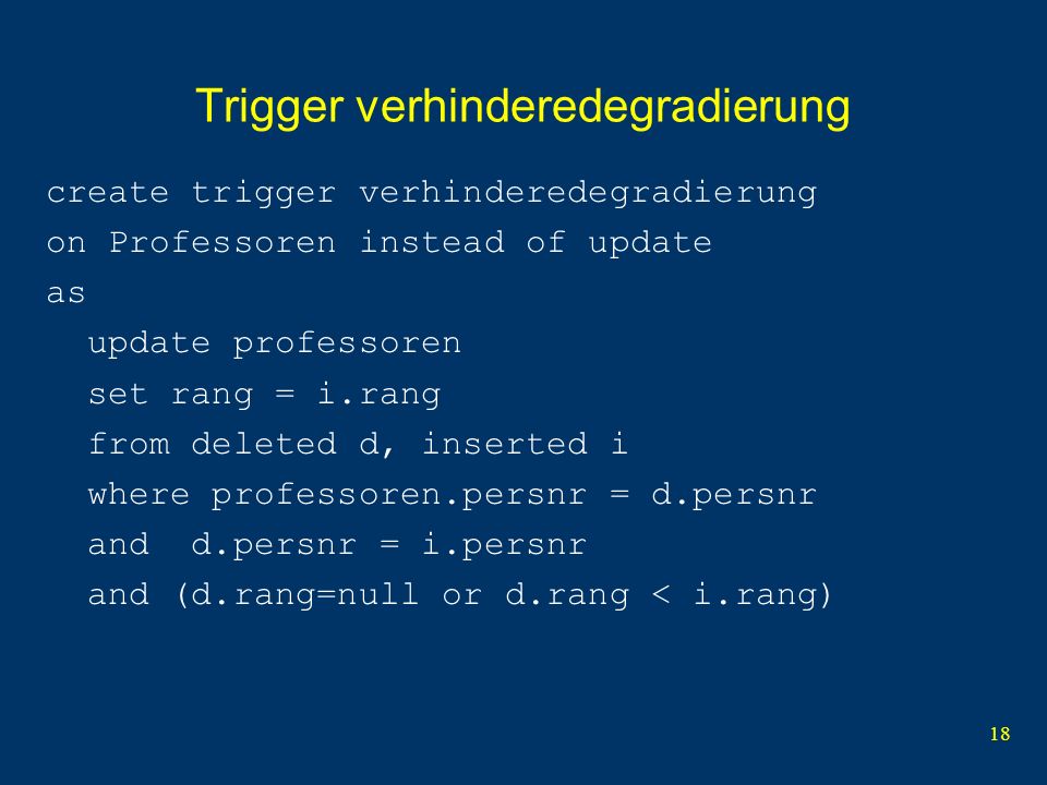 18 Trigger verhinderedegradierung create trigger verhinderedegradierung on Professoren instead of update as update professoren set rang = i.rang from deleted d, inserted i where professoren.persnr = d.persnr and d.persnr = i.persnr and (d.rang=null or d.rang < i.rang)