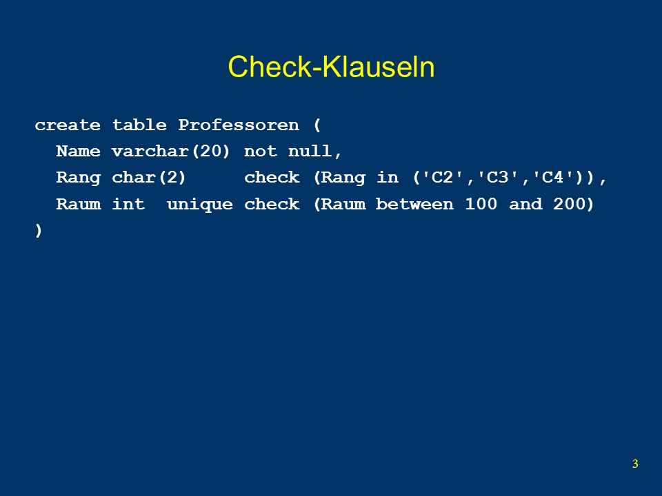3 Check-Klauseln create table Professoren ( Name varchar(20) not null, Rang char(2) check (Rang in ( C2 , C3 , C4 )), Raum int unique check (Raum between 100 and 200) )
