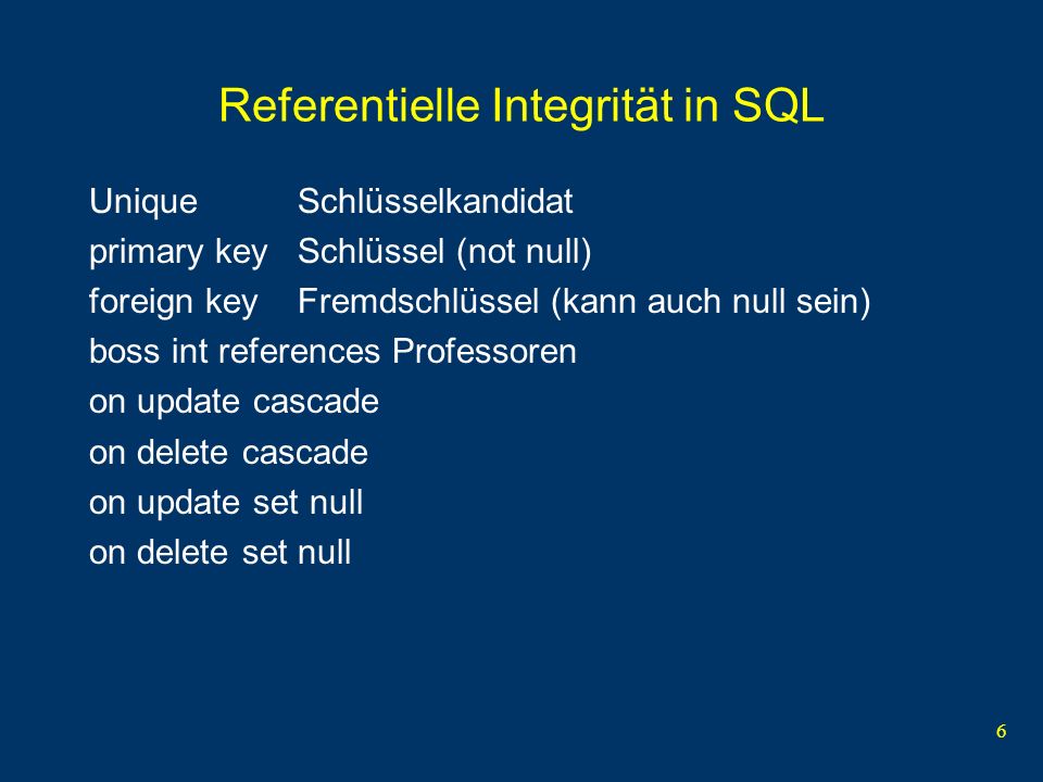 6 Referentielle Integrität in SQL Unique Schlüsselkandidat primary keySchlüssel (not null) foreign keyFremdschlüssel (kann auch null sein) boss int references Professoren on update cascade on delete cascade on update set null on delete set null