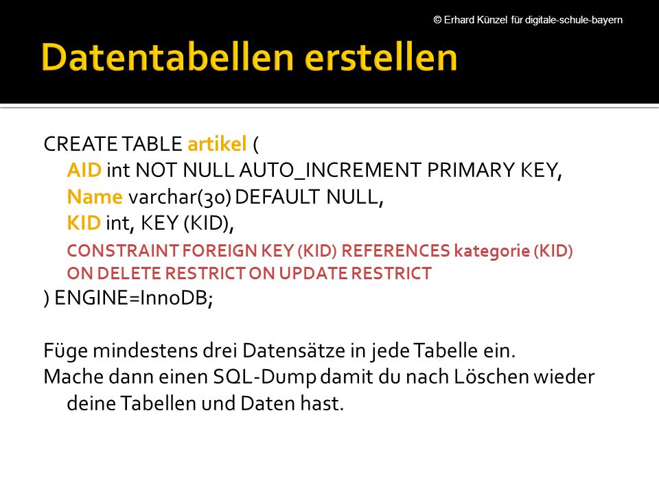 CREATE TABLE artikel ( AID int NOT NULL AUTO_INCREMENT PRIMARY KEY, Name varchar(30) DEFAULT NULL, KID int, KEY (KID), CONSTRAINT FOREIGN KEY (KID) REFERENCES kategorie (KID) ON DELETE RESTRICT ON UPDATE RESTRICT ) ENGINE=InnoDB; Füge mindestens drei Datensätze in jede Tabelle ein.