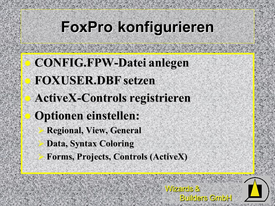 Wizards & Builders GmbH FoxPro konfigurieren CONFIG.FPW-Datei anlegen CONFIG.FPW-Datei anlegen FOXUSER.DBF setzen FOXUSER.DBF setzen ActiveX-Controls registrieren ActiveX-Controls registrieren Optionen einstellen: Optionen einstellen: Regional, View, General Regional, View, General Data, Syntax Coloring Data, Syntax Coloring Forms, Projects, Controls (ActiveX) Forms, Projects, Controls (ActiveX)