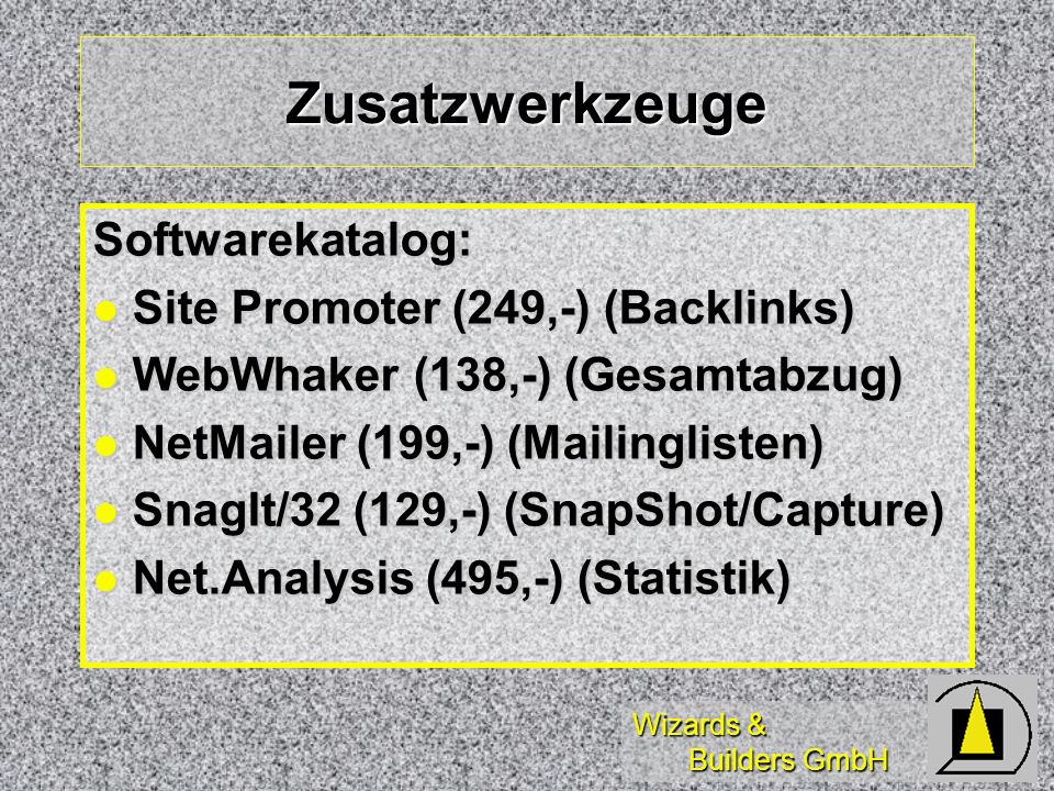 Wizards & Builders GmbH Zusatzwerkzeuge Softwarekatalog: l Site Promoter (249,-) (Backlinks) l WebWhaker (138,-) (Gesamtabzug) l NetMailer (199,-) (Mailinglisten) l SnagIt/32 (129,-) (SnapShot/Capture) l Net.Analysis (495,-) (Statistik)