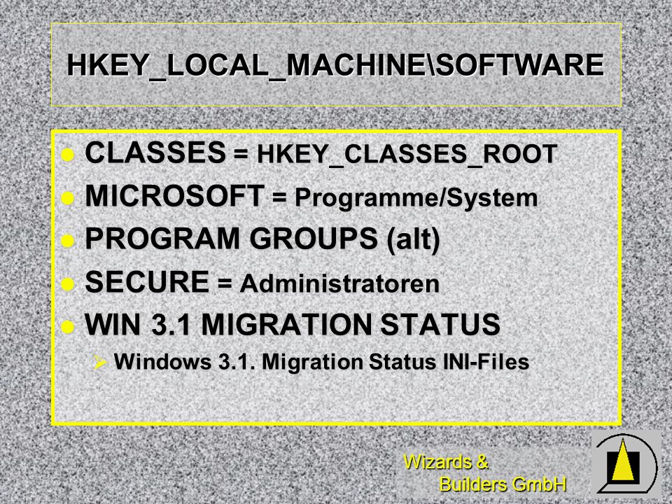 Wizards & Builders GmbH HKEY_LOCAL_MACHINE\SOFTWARE CLASSES = HKEY_CLASSES_ROOT CLASSES = HKEY_CLASSES_ROOT MICROSOFT = Programme/System MICROSOFT = Programme/System PROGRAM GROUPS (alt) PROGRAM GROUPS (alt) SECURE = Administratoren SECURE = Administratoren WIN 3.1 MIGRATION STATUS WIN 3.1 MIGRATION STATUS Windows 3.1.