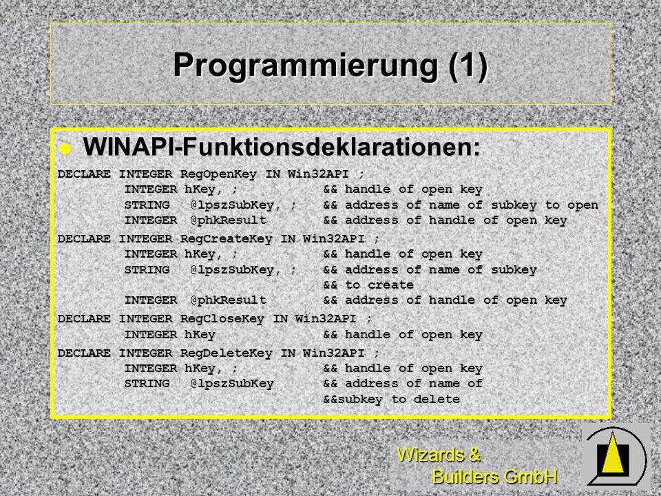 Wizards & Builders GmbH Programmierung (1) WINAPI-Funktionsdeklarationen: WINAPI-Funktionsdeklarationen: DECLARE INTEGER RegOpenKey IN Win32API ; INTEGER hKey, ;&& handle of open key ;&& address of name of subkey to open address of handle of open key DECLARE INTEGER RegCreateKey IN Win32API ; INTEGER hKey, ;&& handle of open key ;&& address of name of subkey && to create address of handle of open key DECLARE INTEGER RegCloseKey IN Win32API ; INTEGER hKey&& handle of open key DECLARE INTEGER RegDeleteKey IN Win32API ; INTEGER hKey, ;&& handle of open key address of name of &&subkey to delete