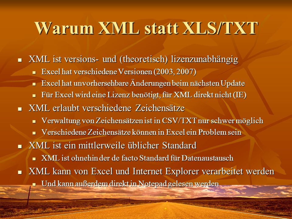 Warum XML statt XLS/TXT XML ist versions- und (theoretisch) lizenzunabhängig XML ist versions- und (theoretisch) lizenzunabhängig Excel hat verschiedene Versionen (2003, 2007) Excel hat verschiedene Versionen (2003, 2007) Excel hat unvorhersehbare Änderungen beim nächsten Update Excel hat unvorhersehbare Änderungen beim nächsten Update Für Excel wird eine Lizenz benötigt, für XML direkt nicht (IE) Für Excel wird eine Lizenz benötigt, für XML direkt nicht (IE) XML erlaubt verschiedene Zeichensätze XML erlaubt verschiedene Zeichensätze Verwaltung von Zeichensätzen ist in CSV/TXT nur schwer möglich Verwaltung von Zeichensätzen ist in CSV/TXT nur schwer möglich Verschiedene Zeichensätze können in Excel ein Problem sein Verschiedene Zeichensätze können in Excel ein Problem sein XML ist ein mittlerweile üblicher Standard XML ist ein mittlerweile üblicher Standard XML ist ohnehin der de facto Standard für Datenaustausch XML ist ohnehin der de facto Standard für Datenaustausch XML kann von Excel und Internet Explorer verarbeitet werden XML kann von Excel und Internet Explorer verarbeitet werden Und kann außerdem direkt in Notepad gelesen werden Und kann außerdem direkt in Notepad gelesen werden