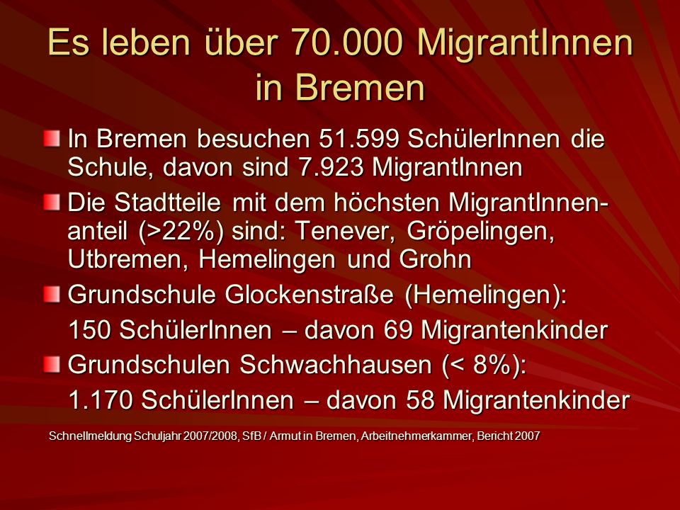 Es leben über MigrantInnen in Bremen In Bremen besuchen SchülerInnen die Schule, davon sind MigrantInnen Die Stadtteile mit dem höchsten MigrantInnen- anteil (>22%) sind: Tenever, Gröpelingen, Utbremen, Hemelingen und Grohn Grundschule Glockenstraße (Hemelingen): 150 SchülerInnen – davon 69 Migrantenkinder Grundschulen Schwachhausen (< 8%): SchülerInnen – davon 58 Migrantenkinder Schnellmeldung Schuljahr 2007/2008, SfB / Armut in Bremen, Arbeitnehmerkammer, Bericht 2007 Schnellmeldung Schuljahr 2007/2008, SfB / Armut in Bremen, Arbeitnehmerkammer, Bericht 2007