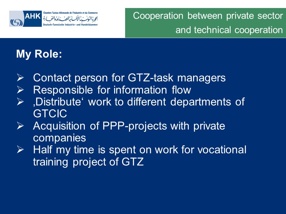 Deutsche Gesellschaft für Technische Zusammenarbeit GmbH My Role: Contact person for GTZ-task managers Responsible for information flow Distribute work to different departments of GTCIC Acquisition of PPP-projects with private companies Half my time is spent on work for vocational training project of GTZ Cooperation between private sector and technical cooperation