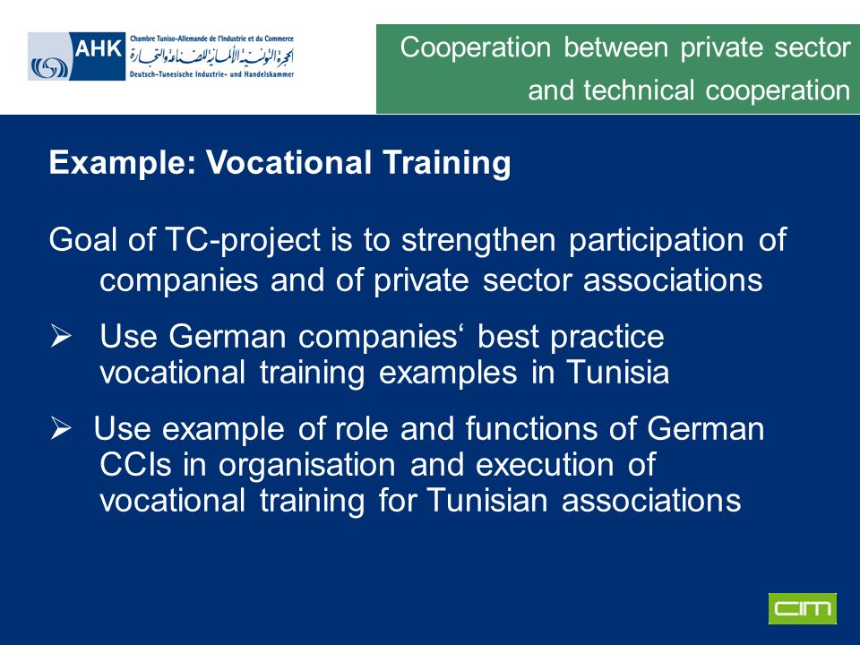 Deutsche Gesellschaft für Technische Zusammenarbeit GmbH Example: Vocational Training Goal of TC-project is to strengthen participation of companies and of private sector associations Use German companies best practice vocational training examples in Tunisia Use example of role and functions of German CCIs in organisation and execution of vocational training for Tunisian associations Cooperation between private sector and technical cooperation