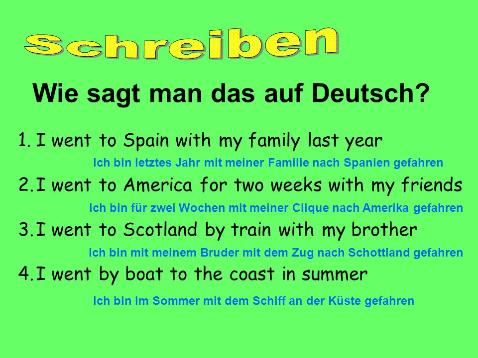 1.I went to Spain with my family last year 2.I went to America for two weeks with my friends 3.I went to Scotland by train with my brother 4.I went by boat to the coast in summer Wie sagt man das auf Deutsch.