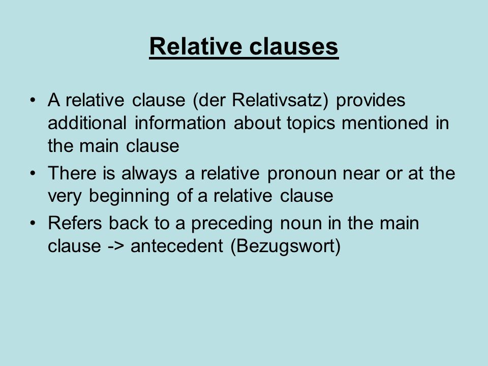 Relative clauses A relative clause (der Relativsatz) provides additional information about topics mentioned in the main clause There is always a relative pronoun near or at the very beginning of a relative clause Refers back to a preceding noun in the main clause -> antecedent (Bezugswort)