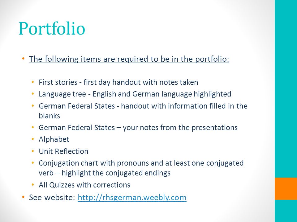 Portfolio The following items are required to be in the portfolio: First stories - first day handout with notes taken Language tree - English and German language highlighted German Federal States - handout with information filled in the blanks German Federal States – your notes from the presentations Alphabet Unit Reflection Conjugation chart with pronouns and at least one conjugated verb – highlight the conjugated endings All Quizzes with corrections See website: