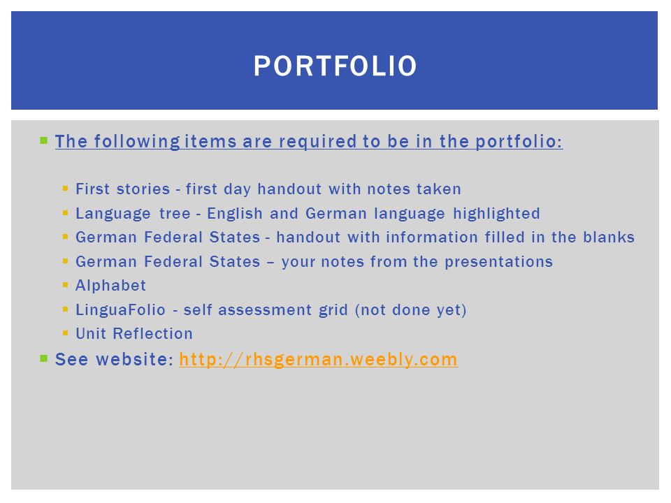 The following items are required to be in the portfolio: First stories - first day handout with notes taken Language tree - English and German language highlighted German Federal States - handout with information filled in the blanks German Federal States – your notes from the presentations Alphabet LinguaFolio - self assessment grid (not done yet) Unit Reflection See website:   PORTFOLIO