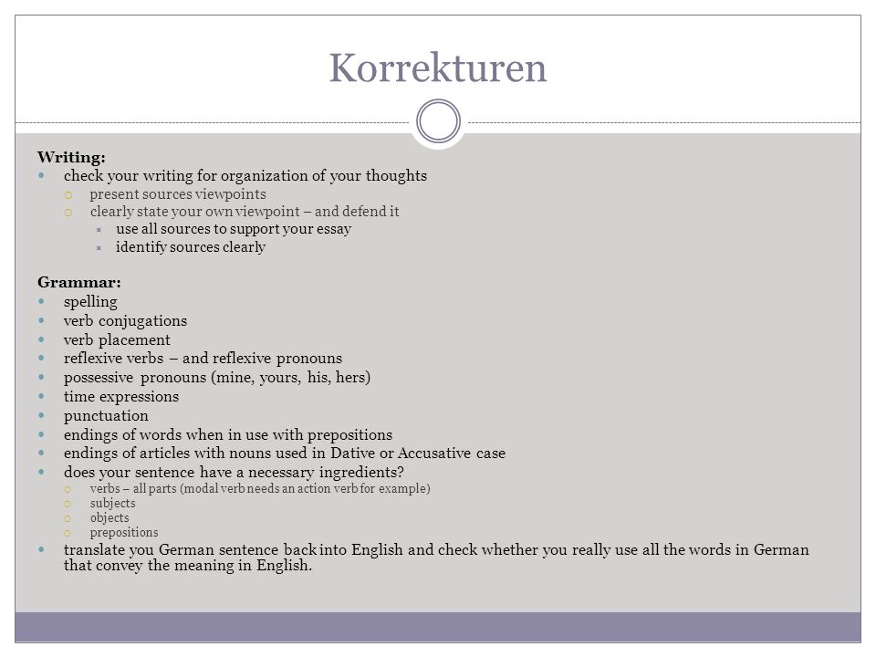 Korrekturen Writing: check your writing for organization of your thoughts present sources viewpoints clearly state your own viewpoint – and defend it use all sources to support your essay identify sources clearly Grammar: spelling verb conjugations verb placement reflexive verbs – and reflexive pronouns possessive pronouns (mine, yours, his, hers) time expressions punctuation endings of words when in use with prepositions endings of articles with nouns used in Dative or Accusative case does your sentence have a necessary ingredients.