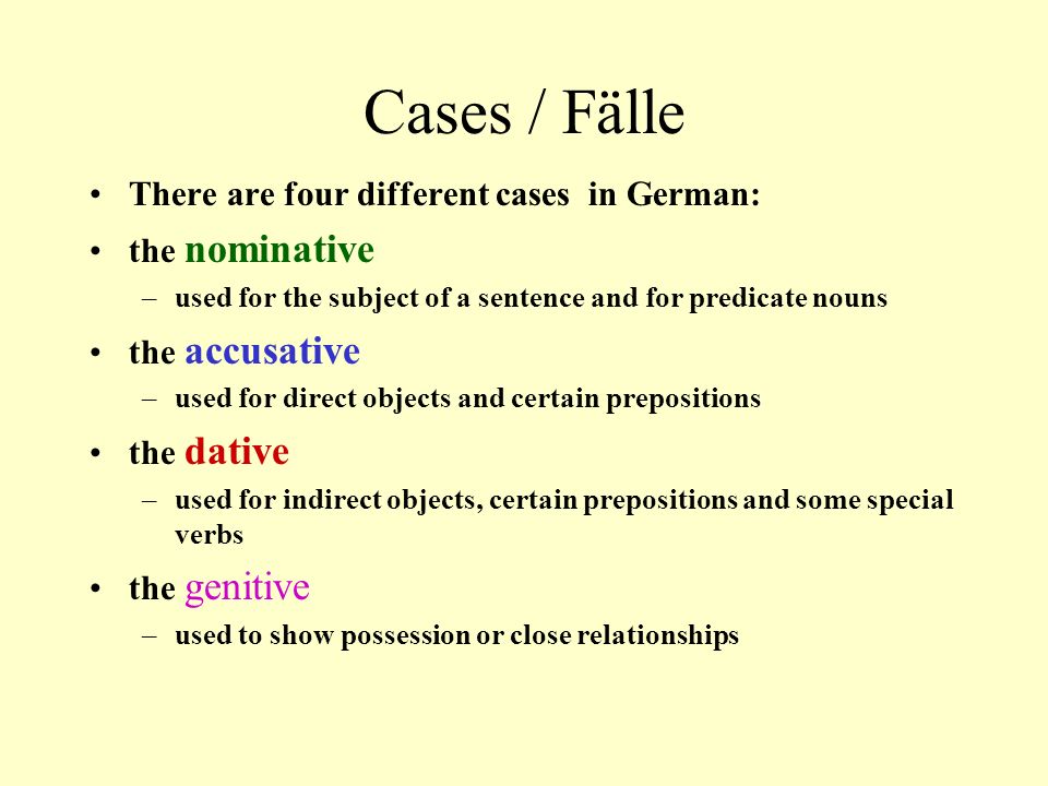 Cases / Fälle There are four different cases in German: the nominative –used for the subject of a sentence and for predicate nouns the accusative –used for direct objects and certain prepositions the dative –used for indirect objects, certain prepositions and some special verbs the genitive –used to show possession or close relationships