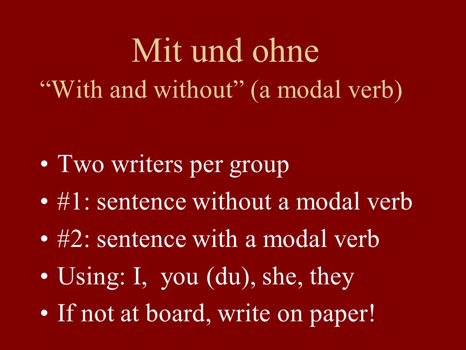 Mit und ohne With and without (a modal verb) Two writers per group #1: sentence without a modal verb #2: sentence with a modal verb Using: I, you (du), she, they If not at board, write on paper!