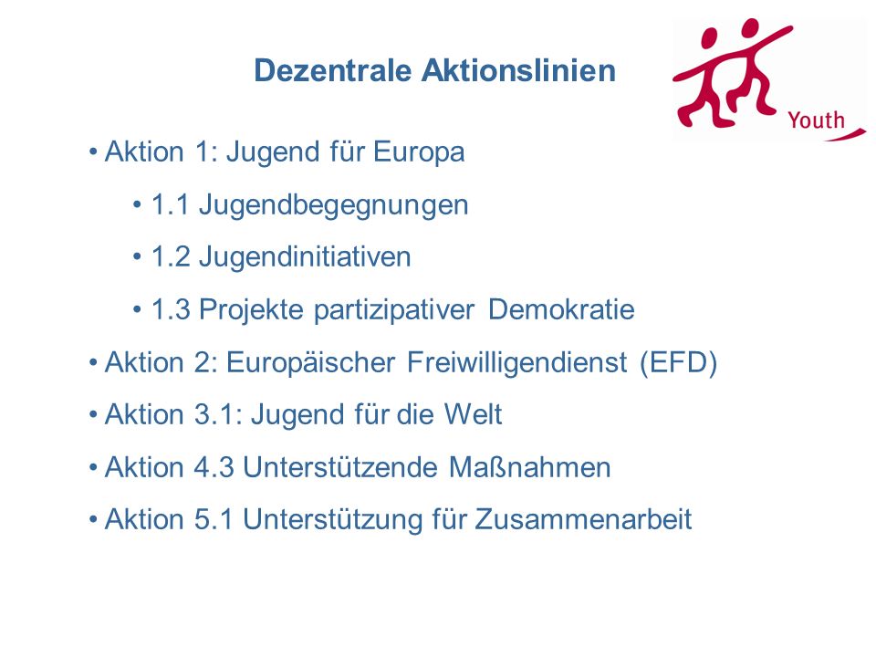 Dezentrale Aktionslinien Aktion 1: Jugend für Europa 1.1 Jugendbegegnungen 1.2 Jugendinitiativen 1.3 Projekte partizipativer Demokratie Aktion 2: Europäischer Freiwilligendienst (EFD) Aktion 3.1: Jugend für die Welt Aktion 4.3 Unterstützende Maßnahmen Aktion 5.1 Unterstützung für Zusammenarbeit