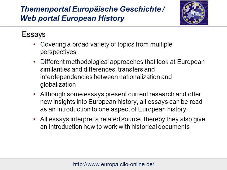 Themenportal Europäische Geschichte / Web portal European History Essays Covering a broad variety of topics from multiple perspectives Different methodological approaches that look at European similarities and differences, transfers and interdependencies between nationalization and globalization Although some essays present current research and offer new insights into European history, all essays can be read as an introduction to one aspect of European history All essays interpret a related source, thereby they also give an introduction how to work with historical documents