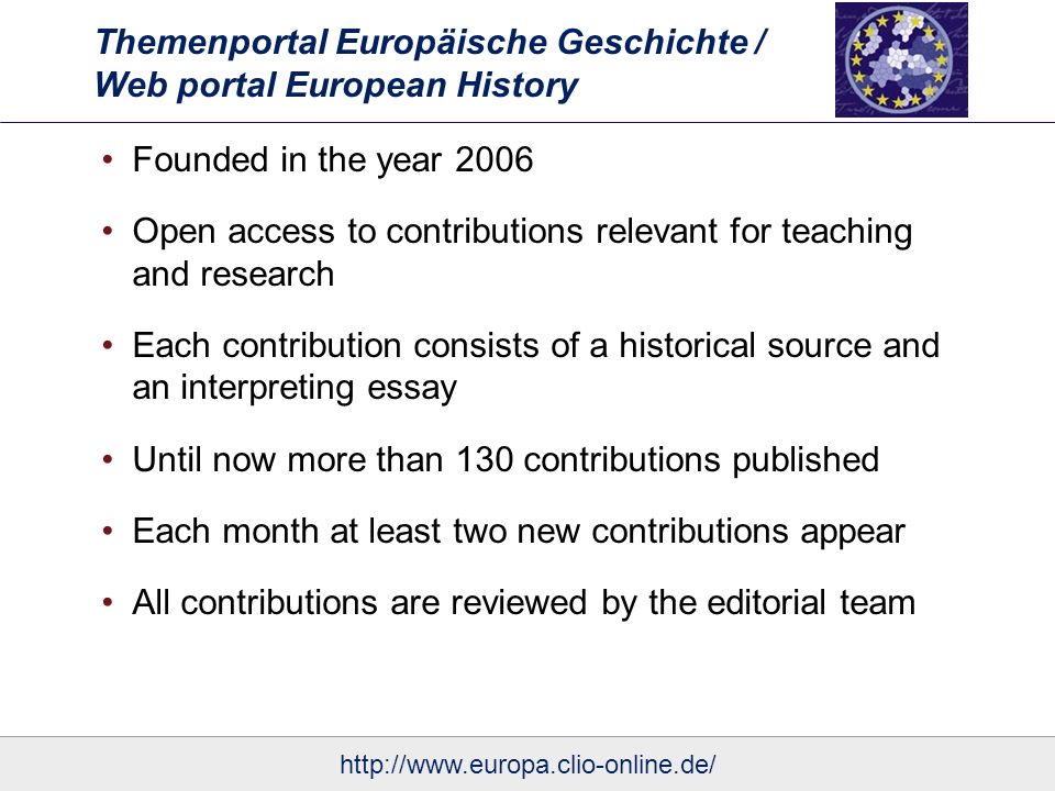 Themenportal Europäische Geschichte / Web portal European History Founded in the year 2006 Open access to contributions relevant for teaching and research Each contribution consists of a historical source and an interpreting essay Until now more than 130 contributions published Each month at least two new contributions appear All contributions are reviewed by the editorial team