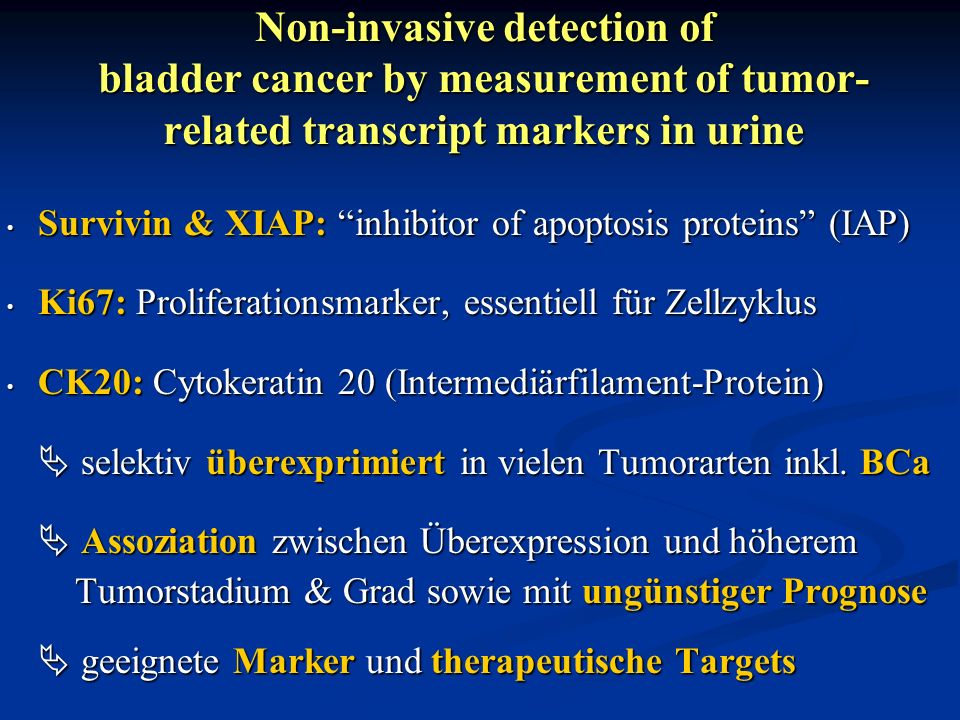 Non-invasive detection of bladder cancer by measurement of tumor- related transcript markers in urine Survivin & XIAP: inhibitor of apoptosis proteins (IAP) Survivin & XIAP: inhibitor of apoptosis proteins (IAP) Ki67: Proliferationsmarker, essentiell für Zellzyklus Ki67: Proliferationsmarker, essentiell für Zellzyklus CK20: Cytokeratin 20 (Intermediärfilament-Protein) CK20: Cytokeratin 20 (Intermediärfilament-Protein) selektiv überexprimiert in vielen Tumorarten inkl.