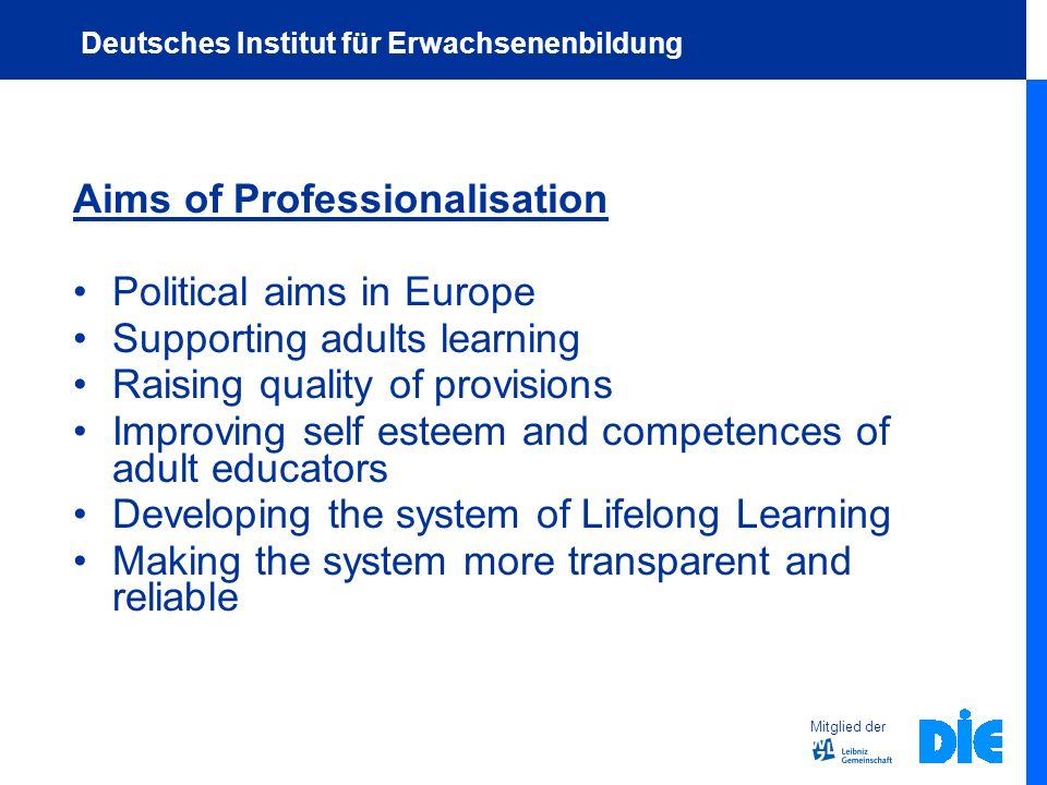 Aims of Professionalisation Political aims in Europe Supporting adults learning Raising quality of provisions Improving self esteem and competences of adult educators Developing the system of Lifelong Learning Making the system more transparent and reliable Mitglied der Deutsches Institut für Erwachsenenbildung