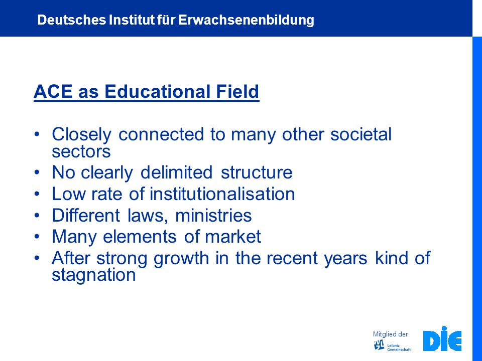 ACE as Educational Field Closely connected to many other societal sectors No clearly delimited structure Low rate of institutionalisation Different laws, ministries Many elements of market After strong growth in the recent years kind of stagnation Mitglied der Deutsches Institut für Erwachsenenbildung