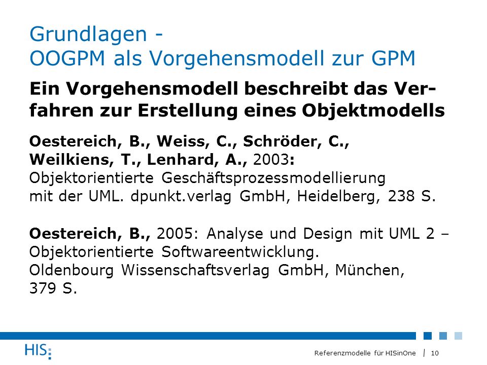 10 Referenzmodelle für HISinOne Grundlagen - OOGPM als Vorgehensmodell zur GPM Ein Vorgehensmodell beschreibt das Ver- fahren zur Erstellung eines Objektmodells Oestereich, B., Weiss, C., Schröder, C., Weilkiens, T., Lenhard, A., 2003: Objektorientierte Geschäftsprozessmodellierung mit der UML.