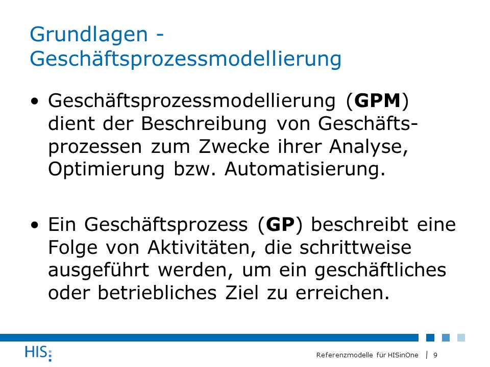 9 Referenzmodelle für HISinOne Grundlagen - Geschäftsprozessmodellierung Geschäftsprozessmodellierung (GPM) dient der Beschreibung von Geschäfts- prozessen zum Zwecke ihrer Analyse, Optimierung bzw.