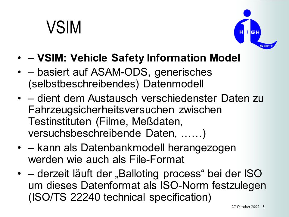 VSIM – VSIM: Vehicle Safety Information Model – basiert auf ASAM-ODS, generisches (selbstbeschreibendes) Datenmodell – dient dem Austausch verschiedenster Daten zu Fahrzeugsicherheitsversuchen zwischen Testinstituten (Filme, Meßdaten, versuchsbeschreibende Daten, ……) – kann als Datenbankmodell herangezogen werden wie auch als File-Format – derzeit läuft der Balloting process bei der ISO um dieses Datenformat als ISO-Norm festzulegen (ISO/TS technical specification) 27.Oktober
