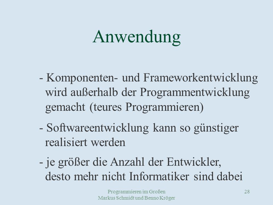 Programmieren im Großen Markus Schmidt und Benno Kröger 28 Anwendung - Komponenten- und Frameworkentwicklung wird außerhalb der Programmentwicklung gemacht (teures Programmieren) - Softwareentwicklung kann so günstiger realisiert werden - je größer die Anzahl der Entwickler, desto mehr nicht Informatiker sind dabei