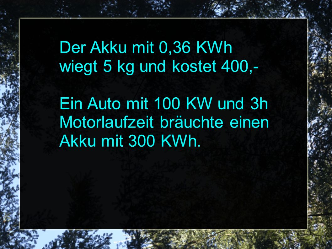 Der Akku mit 0,36 KWh wiegt 5 kg und kostet 400,- Ein Auto mit 100 KW und 3h Motorlaufzeit bräuchte einen Akku mit 300 KWh.