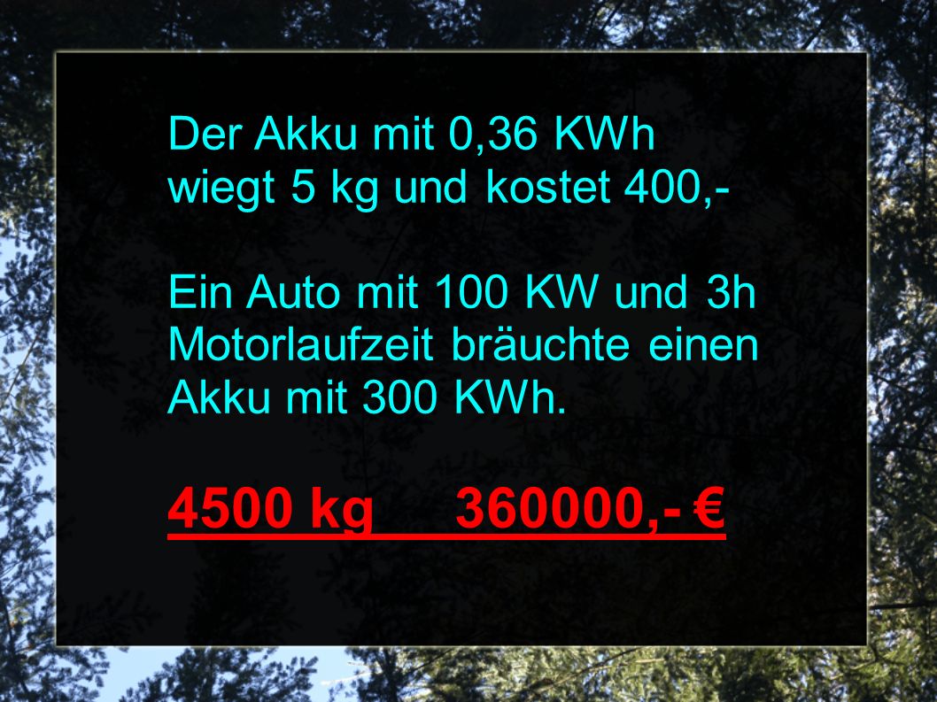 Der Akku mit 0,36 KWh wiegt 5 kg und kostet 400,- Ein Auto mit 100 KW und 3h Motorlaufzeit bräuchte einen Akku mit 300 KWh.