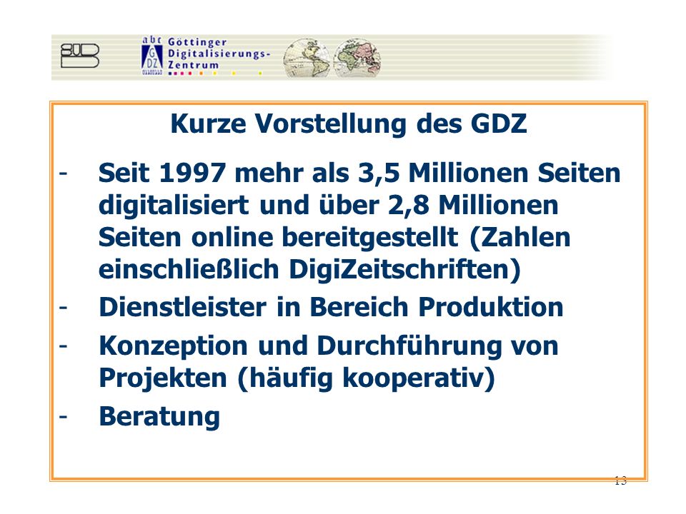 13 Kurze Vorstellung des GDZ -Seit 1997 mehr als 3,5 Millionen Seiten digitalisiert und über 2,8 Millionen Seiten online bereitgestellt (Zahlen einschließlich DigiZeitschriften) -Dienstleister in Bereich Produktion -Konzeption und Durchführung von Projekten (häufig kooperativ) -Beratung