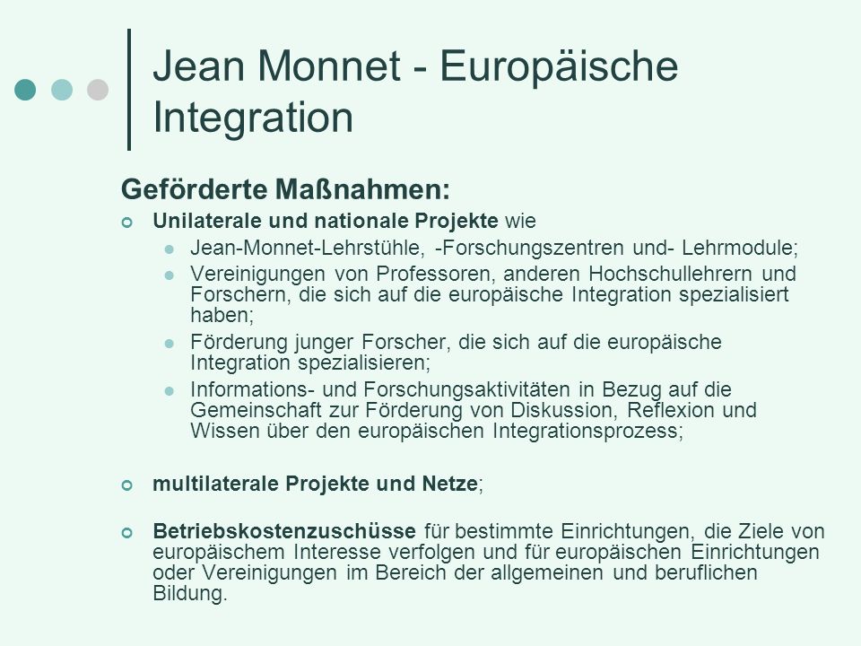 Jean Monnet - Europäische Integration Geförderte Maßnahmen: Unilaterale und nationale Projekte wie Jean-Monnet-Lehrstühle, -Forschungszentren und- Lehrmodule; Vereinigungen von Professoren, anderen Hochschullehrern und Forschern, die sich auf die europäische Integration spezialisiert haben; Förderung junger Forscher, die sich auf die europäische Integration spezialisieren; Informations- und Forschungsaktivitäten in Bezug auf die Gemeinschaft zur Förderung von Diskussion, Reflexion und Wissen über den europäischen Integrationsprozess; multilaterale Projekte und Netze; Betriebskostenzuschüsse für bestimmte Einrichtungen, die Ziele von europäischem Interesse verfolgen und für europäischen Einrichtungen oder Vereinigungen im Bereich der allgemeinen und beruflichen Bildung.