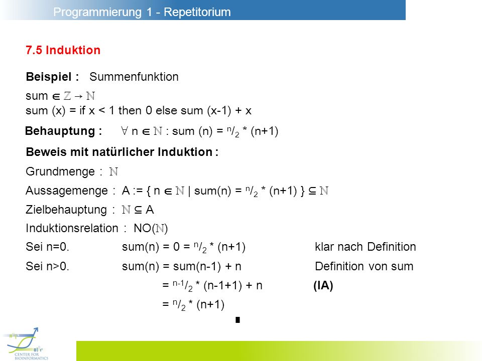 Programmierung 1 - Repetitorium 7.5 Induktion Beispiel : Summenfunktion sum sum (x) = if x < 1 then 0 else sum (x-1) + x Beweis mit natürlicher Induktion : Behauptung : n : sum (n) = n / 2 * (n+1) Grundmenge : Aussagemenge : A := { n | sum(n) = n / 2 * (n+1) } Zielbehauptung : A Induktionsrelation : NO( ) Sei n=0.sum(n) = 0 = n / 2 * (n+1)klar nach Definition Sei n>0.sum(n) = sum(n-1) + nDefinition von sum = n-1 / 2 * (n-1+1) + n (IA) = n / 2 * (n+1)