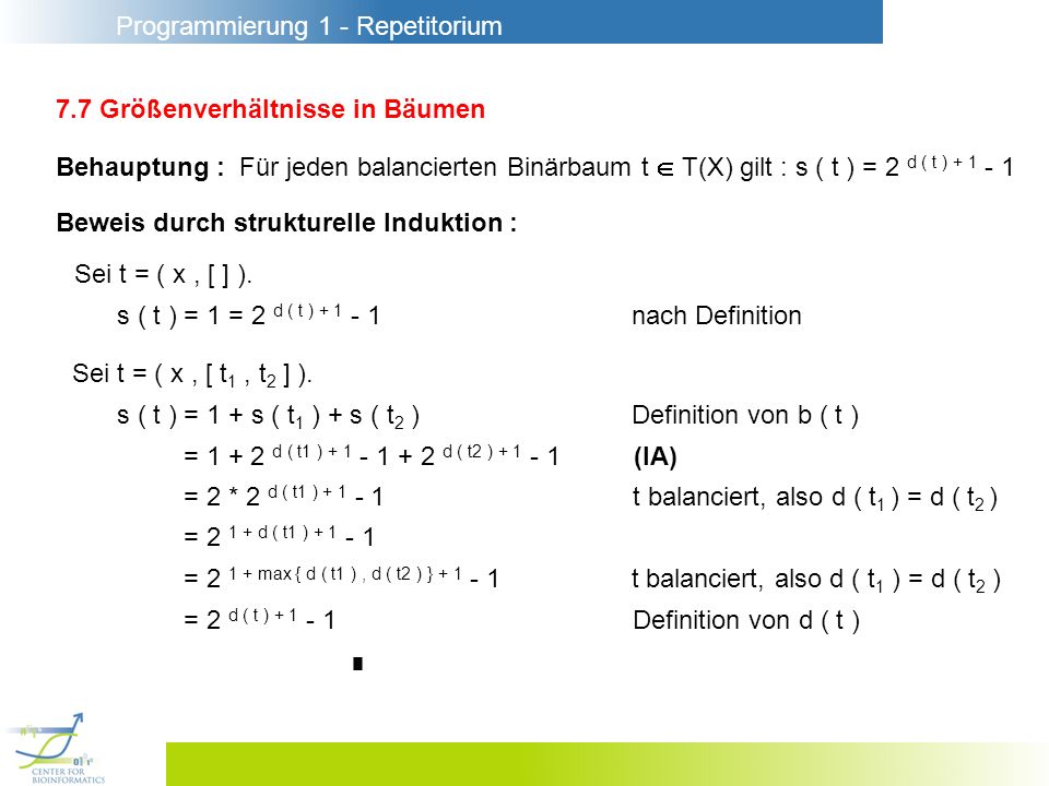 Programmierung 1 - Repetitorium 7.7 Größenverhältnisse in Bäumen Behauptung : Für jeden balancierten Binärbaum t T(X) gilt : s ( t ) = 2 d ( t ) Beweis durch strukturelle Induktion : Sei t = ( x, [ ] ).