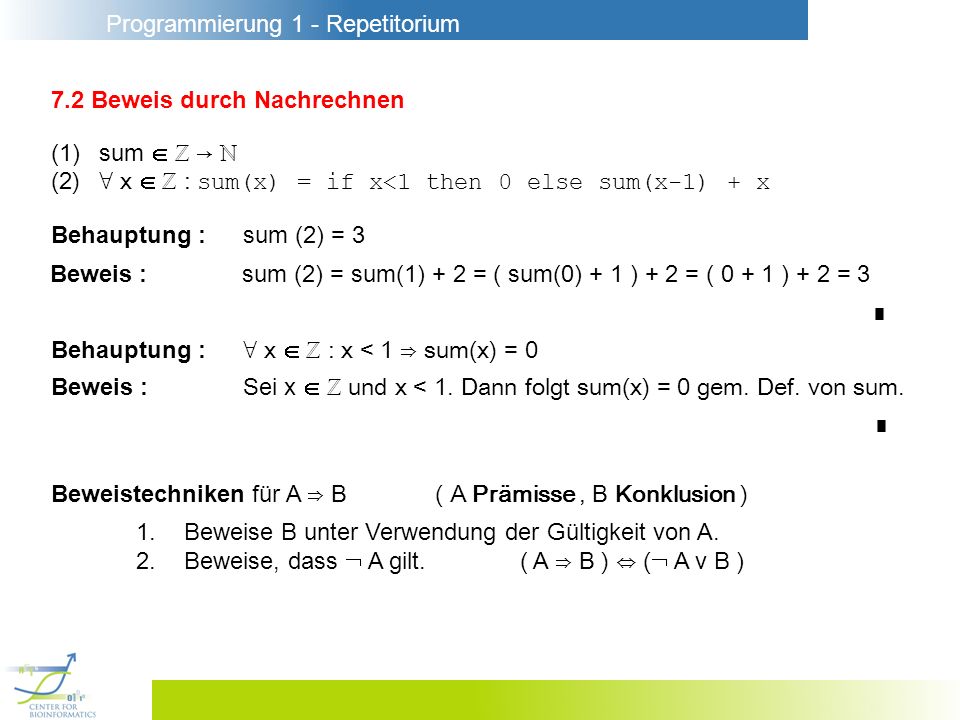 Programmierung 1 - Repetitorium 7.2 Beweis durch Nachrechnen (1)sum (2) x : sum(x) = if x<1 then 0 else sum(x-1) + x Behauptung :sum (2) = 3 Beweis :sum (2) = sum(1) + 2 = ( sum(0) + 1 ) + 2 = ( ) + 2 = 3 Behauptung : x : x < 1 sum(x) = 0 Beweis :Sei x und x < 1.