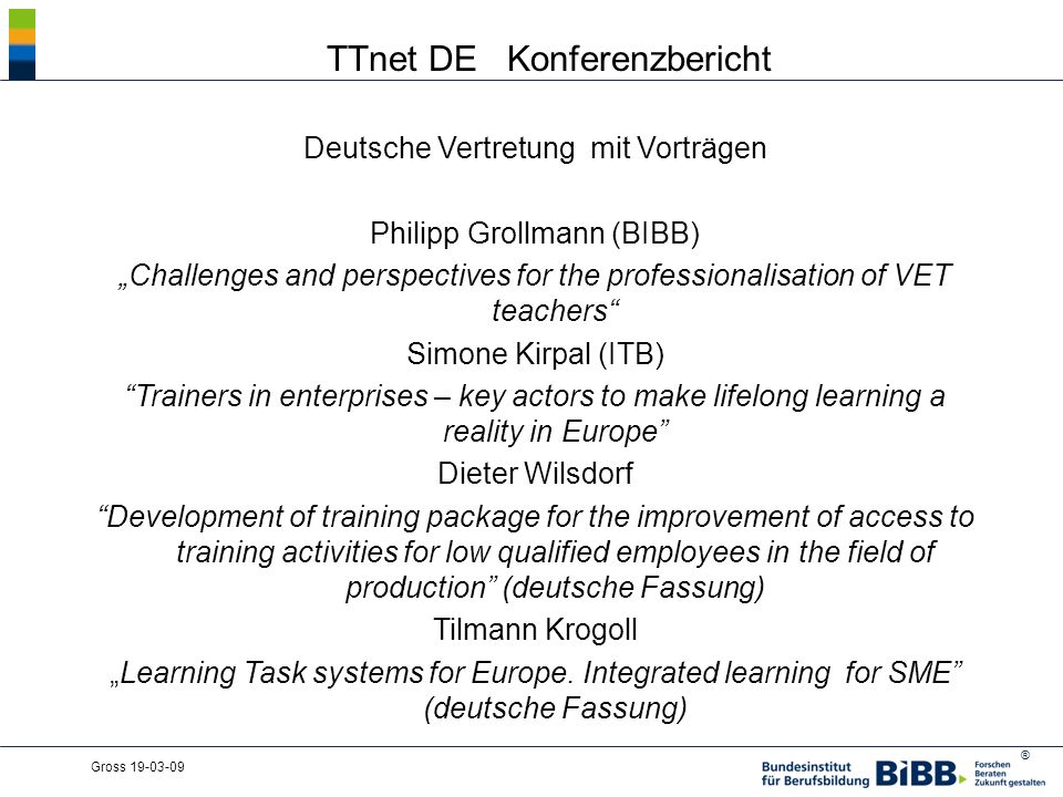 ® Gross TTnet DE Konferenzbericht Deutsche Vertretung mit Vorträgen Philipp Grollmann (BIBB) Challenges and perspectives for the professionalisation of VET teachers Simone Kirpal (ITB) Trainers in enterprises – key actors to make lifelong learning a reality in Europe Dieter Wilsdorf Development of training package for the improvement of access to training activities for low qualified employees in the field of production (deutsche Fassung) Tilmann Krogoll Learning Task systems for Europe.