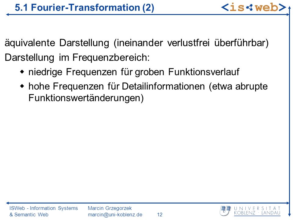 ISWeb - Information Systems & Semantic Web Marcin Grzegorzek äquivalente Darstellung (ineinander verlustfrei überführbar) Darstellung im Frequenzbereich: niedrige Frequenzen für groben Funktionsverlauf hohe Frequenzen für Detailinformationen (etwa abrupte Funktionswertänderungen) 5.1 Fourier-Transformation (2)