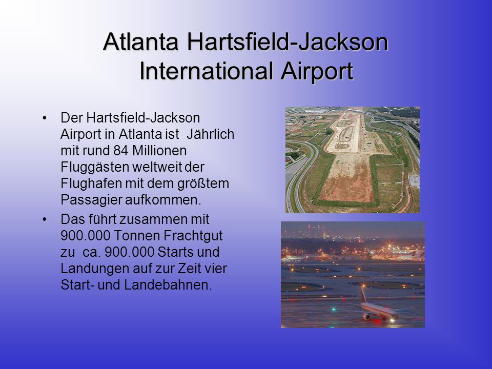 Atlanta Hartsfield-Jackson International Airport Der Hartsfield-Jackson Airport in Atlanta ist Jährlich mit rund 84 Millionen Fluggästen weltweit der Flughafen mit dem größtem Passagier aufkommen.