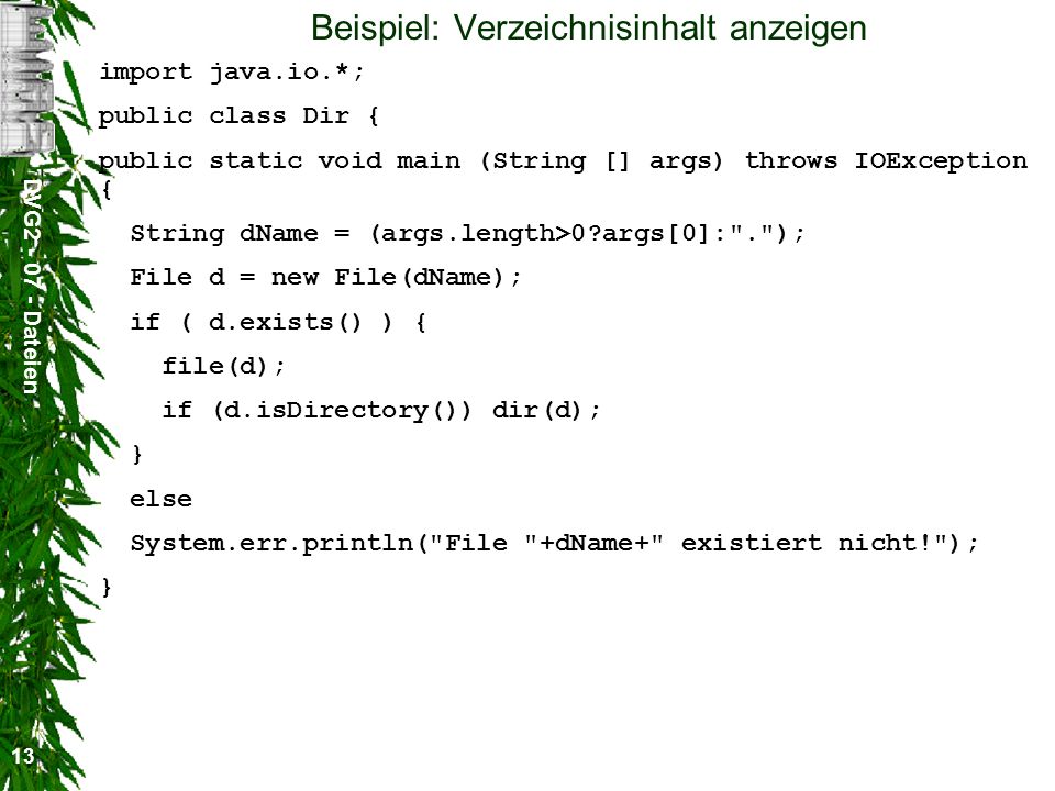 DVG Dateien 13 Beispiel: Verzeichnisinhalt anzeigen import java.io.*; public class Dir { public static void main (String [] args) throws IOException { String dName = (args.length>0 args[0]: . ); File d = new File(dName); if ( d.exists() ) { file(d); if (d.isDirectory()) dir(d); } else System.err.println( File +dName+ existiert nicht! ); }