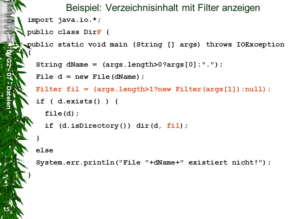 DVG Dateien 15 Beispiel: Verzeichnisinhalt mit Filter anzeigen import java.io.*; public class DirF { public static void main (String [] args) throws IOException { String dName = (args.length>0 args[0]: . ); File d = new File(dName); Filter fil = (args.length>1 new Filter(args[1]):null); if ( d.exists() ) { file(d); if (d.isDirectory()) dir(d, fil); } else System.err.println( File +dName+ existiert nicht! ); }