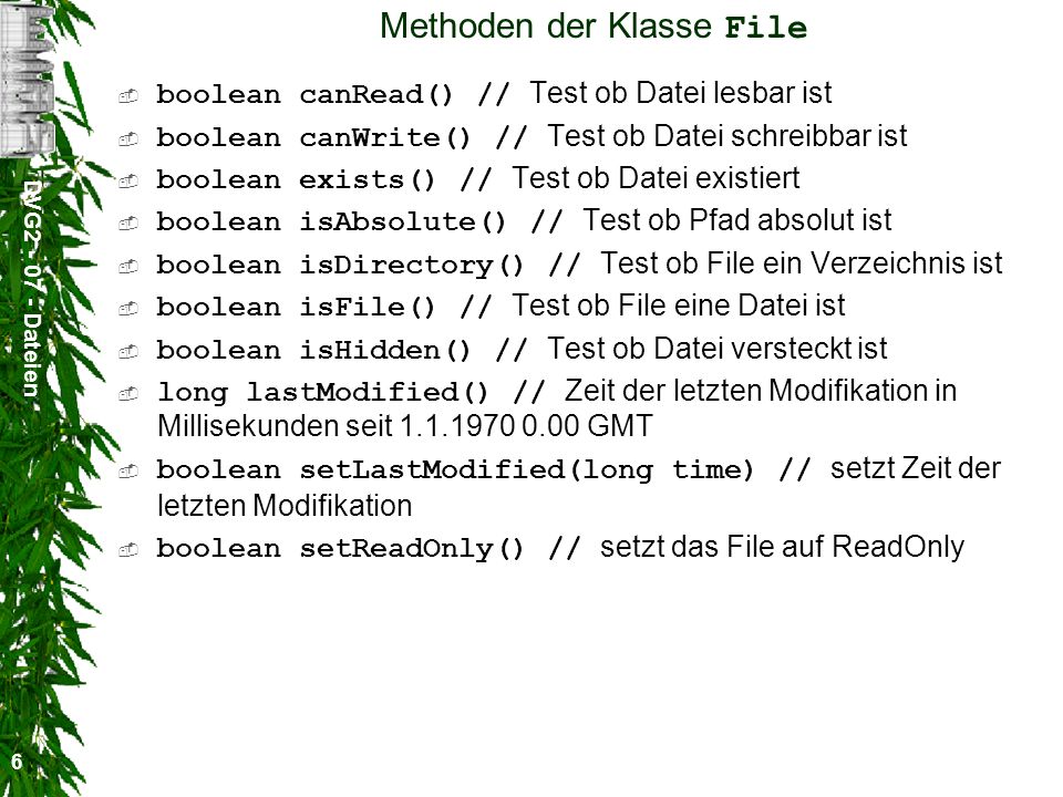 DVG Dateien 6 Methoden der Klasse File boolean canRead() // Test ob Datei lesbar ist boolean canWrite() // Test ob Datei schreibbar ist boolean exists() // Test ob Datei existiert boolean isAbsolute() // Test ob Pfad absolut ist boolean isDirectory() // Test ob File ein Verzeichnis ist boolean isFile() // Test ob File eine Datei ist boolean isHidden() // Test ob Datei versteckt ist long lastModified() // Zeit der letzten Modifikation in Millisekunden seit GMT boolean setLastModified(long time) // setzt Zeit der letzten Modifikation boolean setReadOnly() // setzt das File auf ReadOnly