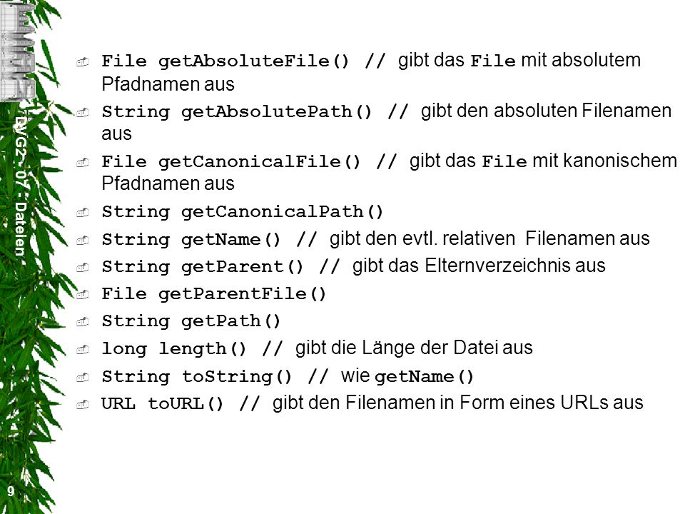 DVG Dateien 9 File getAbsoluteFile() // gibt das File mit absolutem Pfadnamen aus String getAbsolutePath() // gibt den absoluten Filenamen aus File getCanonicalFile() // gibt das File mit kanonischem Pfadnamen aus String getCanonicalPath() String getName() // gibt den evtl.