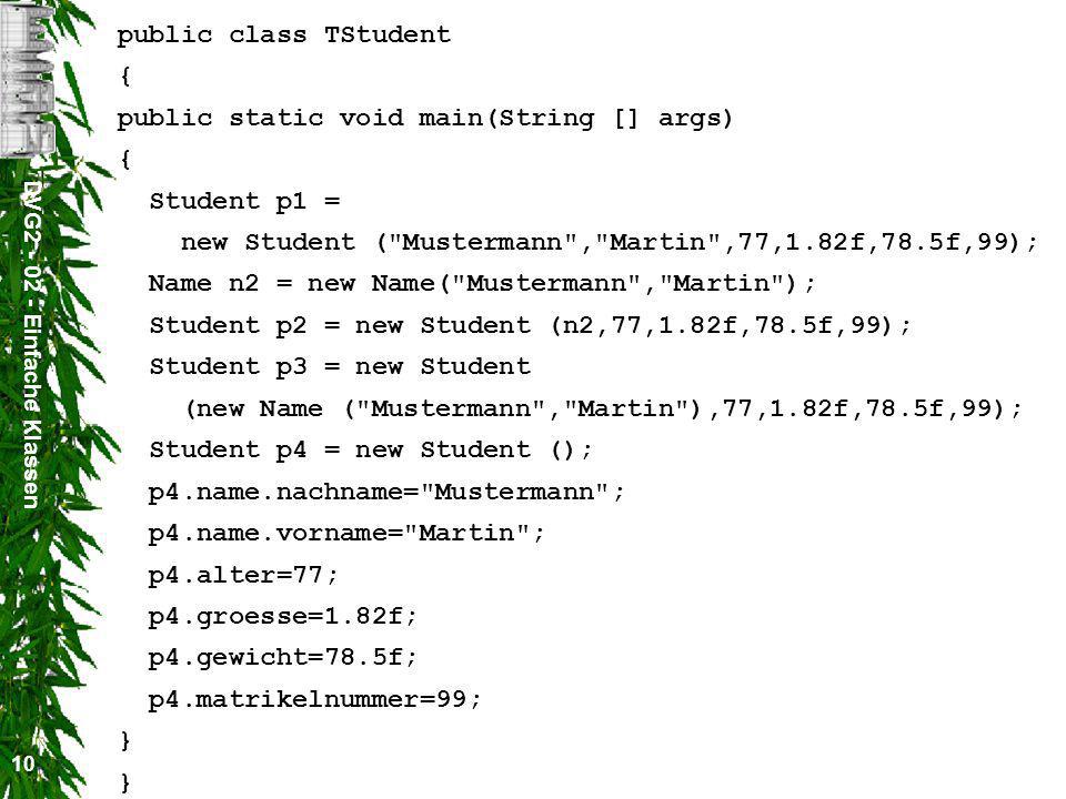 DVG Einfache Klassen 10 public class TStudent { public static void main(String [] args) { Student p1 = new Student ( Mustermann , Martin ,77,1.82f,78.5f,99); Name n2 = new Name( Mustermann , Martin ); Student p2 = new Student (n2,77,1.82f,78.5f,99); Student p3 = new Student (new Name ( Mustermann , Martin ),77,1.82f,78.5f,99); Student p4 = new Student (); p4.name.nachname= Mustermann ; p4.name.vorname= Martin ; p4.alter=77; p4.groesse=1.82f; p4.gewicht=78.5f; p4.matrikelnummer=99; } }